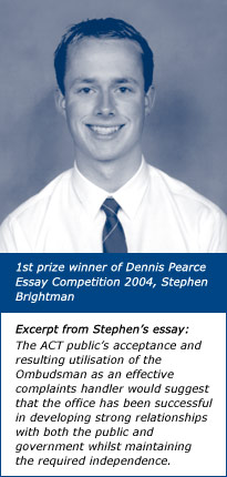 1st prize winner of Dennis Pearce Essay Competition 2004, Stephen Brightman. Excerpt from Stephen’s essay: The ACT public’s acceptance and resulting utilisation of the Ombudsman as an effective complaints handler would suggest that the office has been successful in developing strong relationships with both the public and government whilst maintaining the required independence.